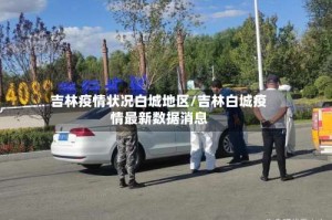 吉林疫情状况白城地区/吉林白城疫情最新数据消息