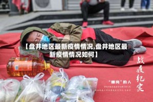 【盘井地区最新疫情情况,盘井地区最新疫情情况如何】