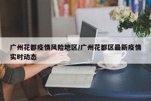 广州花都疫情风险地区/广州花都区最新疫情实时动态