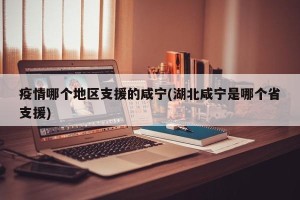 疫情哪个地区支援的咸宁(湖北咸宁是哪个省支援)