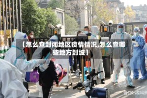 【怎么查封闭地区疫情情况,怎么查哪些地方封城】