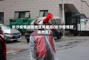 长沙疫情封锁地区有哪些(长沙疫情封闭地区)