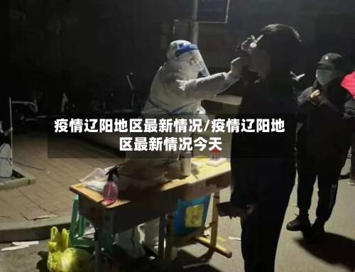 疫情辽阳地区最新情况/疫情辽阳地区最新情况今天-第2张图片