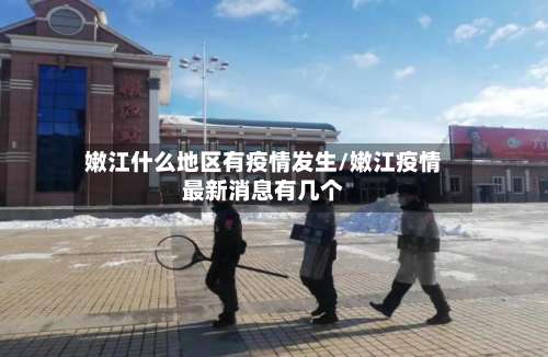 嫩江什么地区有疫情发生/嫩江疫情最新消息有几个-第1张图片