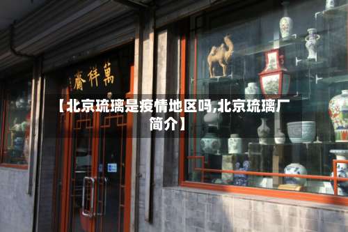 【北京琉璃是疫情地区吗,北京琉璃厂简介】-第2张图片