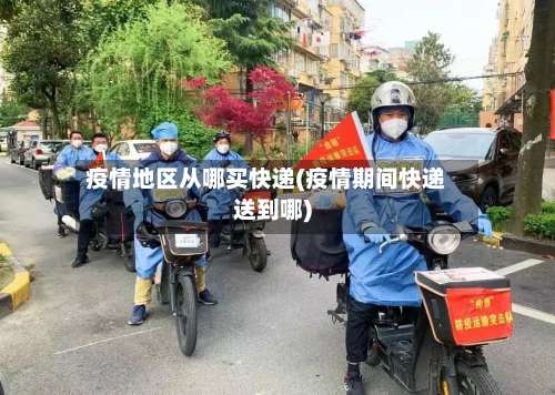 疫情地区从哪买快递(疫情期间快递送到哪)-第1张图片