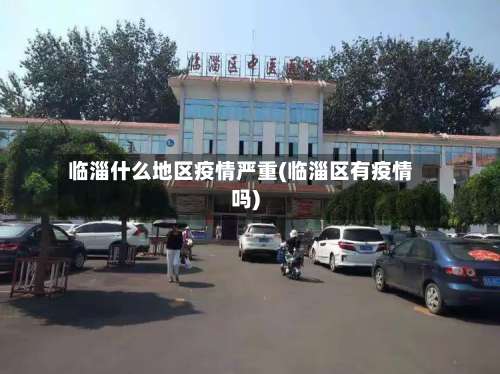 临淄什么地区疫情严重(临淄区有疫情吗)-第1张图片