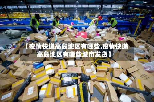 【疫情快递高危地区有哪些,疫情快递高危地区有哪些城市发货】-第1张图片