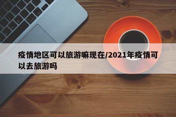 疫情地区可以旅游嘛现在/2021年疫情可以去旅游吗